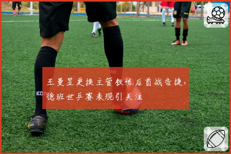 王曼昱更换主管教练后首战告捷,德班世乒赛表现引关注