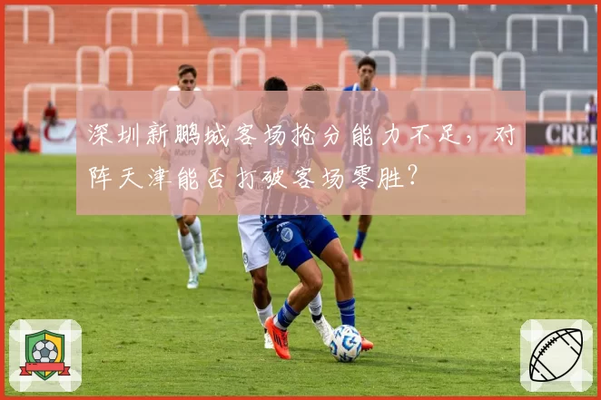 深圳新鹏城客场抢分能力不足,对阵天津能否打破客场零胜?