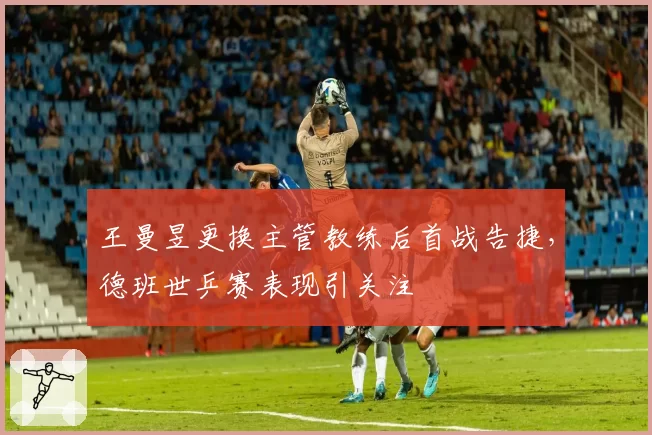 王曼昱更换主管教练后首战告捷,德班世乒赛表现引关注