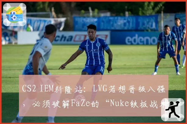 CS2 IEM科隆站：LVG若想晋级八强，必须破解FaZe的“Nuke铁板战术”