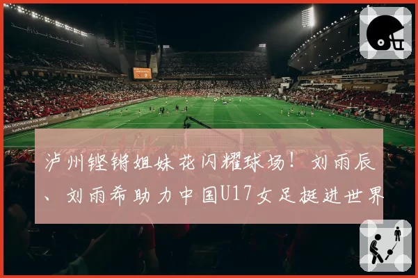 泸州铿锵姐妹花闪耀球场!刘雨辰、刘雨希助力中国U17女足挺进世界杯