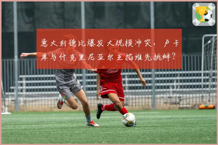 意大利德比爆发大规模冲突,卢卡库与什克里尼亚尔互掐谁先挑衅?