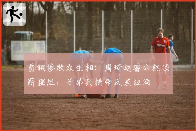 首钢惨败众生相:周琦赵睿公然顶薪摆烂,子弟兵拼命反差拉满