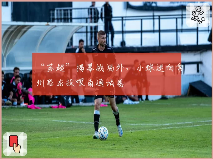 “苏超”揭幕战场外，小球迷向常州恐龙投喂南通试卷