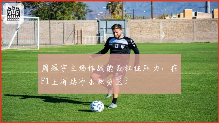 周冠宇主场作战能否扛住压力,在F1上海站冲击积分区?