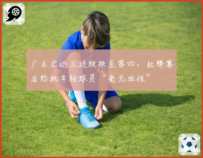 广东宏远三连败跌至第四，杜锋赛后怒批年轻球员“毫无血性”