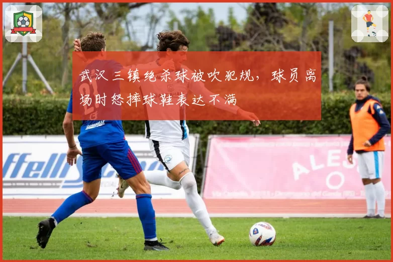 武汉三镇绝杀球被吹犯规,球员离场时怒摔球鞋表达不满