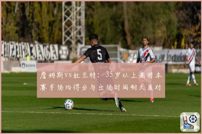 詹姆斯vs杜兰特:35岁以上老将本赛季场均得分与出场时间耐久度对比