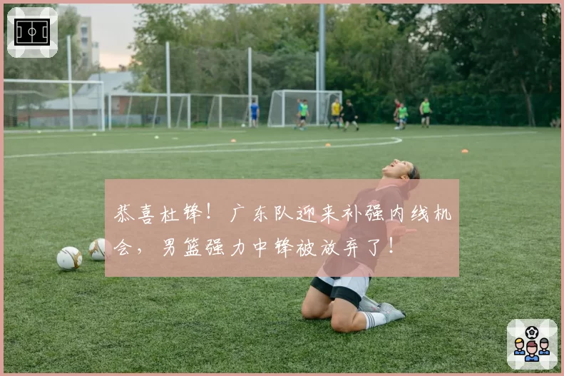 恭喜杜锋！广东队迎来补强内线机会，男篮强力中锋被放弃了！