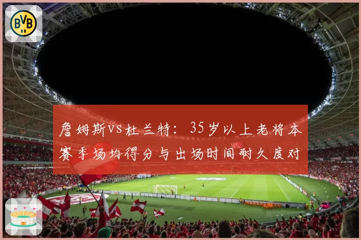 詹姆斯vs杜兰特:35岁以上老将本赛季场均得分与出场时间耐久度对比