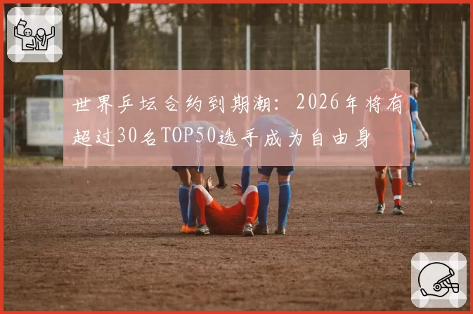 世界乒坛合约到期潮：2026年将有超过30名TOP50选手成为自由身