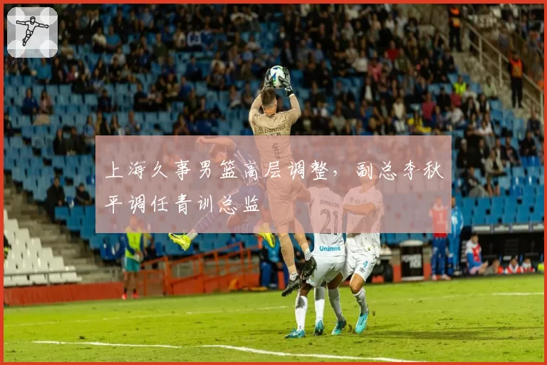 上海久事男篮高层调整,副总李秋平调任青训总监