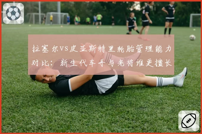 拉塞尔vs皮亚斯特里轮胎管理能力对比：新生代车手与老将谁更擅长保胎策略