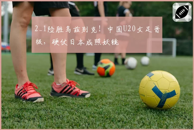2_1险胜乌兹别克!中国U20女足晋级,硬仗日本成照妖镜