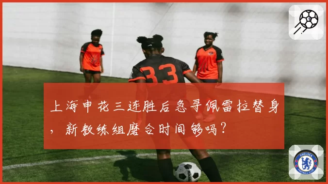 上海申花三连胜后急寻佩雷拉替身,新教练组磨合时间够吗?