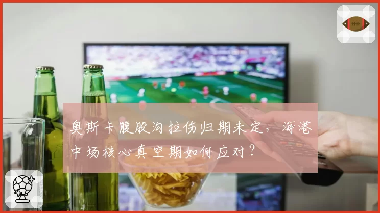 奥斯卡腹股沟拉伤归期未定,海港中场核心真空期如何应对?