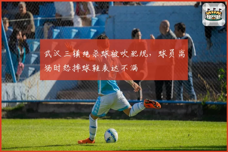 武汉三镇绝杀球被吹犯规,球员离场时怒摔球鞋表达不满