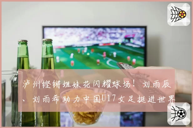 泸州铿锵姐妹花闪耀球场！刘雨辰、刘雨希助力中国U17女足挺进世界杯