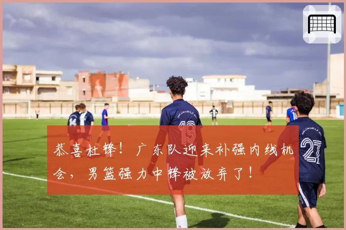 恭喜杜锋！广东队迎来补强内线机会，男篮强力中锋被放弃了！
