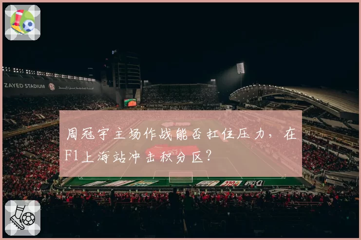 周冠宇主场作战能否扛住压力，在F1上海站冲击积分区？