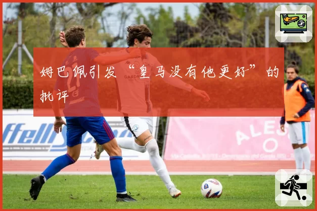 姆巴佩引发“皇马没有他更好”的批评