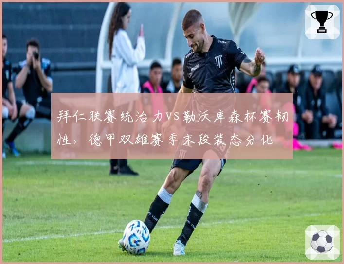 拜仁联赛统治力vs勒沃库森杯赛韧性,德甲双雄赛季末段装态分化