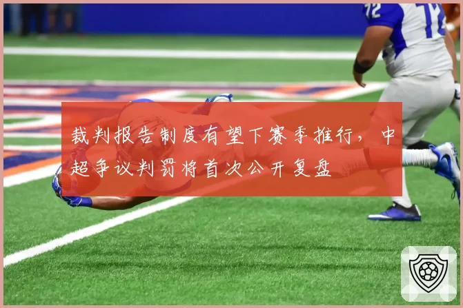 裁判报告制度有望下赛季推行，中超争议判罚将首次公开复盘