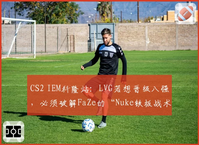 CS2 IEM科隆站：LVG若想晋级八强，必须破解FaZe的“Nuke铁板战术”