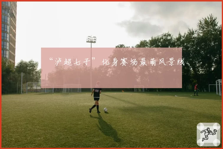 “泸超七子”化身赛场最萌风景线