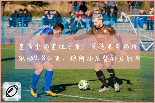 皇马中场重组方案:莫德里奇场均跑动9.8公里,琼阿梅尼替补后胜率下降