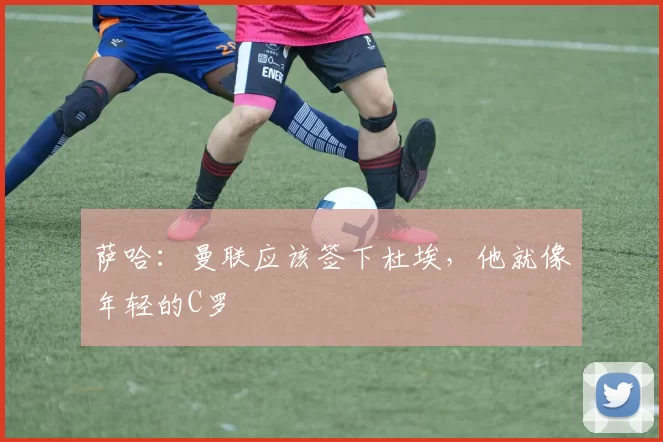 萨哈：曼联应该签下杜埃，他就像年轻的C罗