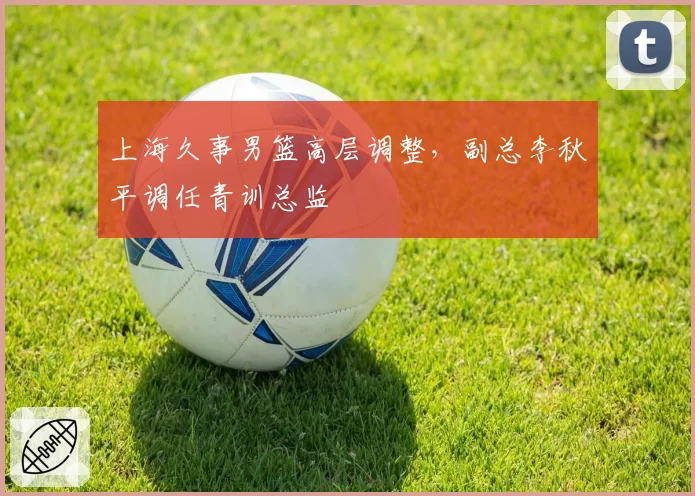 上海久事男篮高层调整,副总李秋平调任青训总监