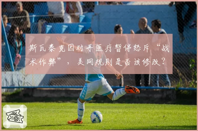斯瓦泰克因对手医疗暂停怒斥“战术作弊”，美网规则是否该修改？