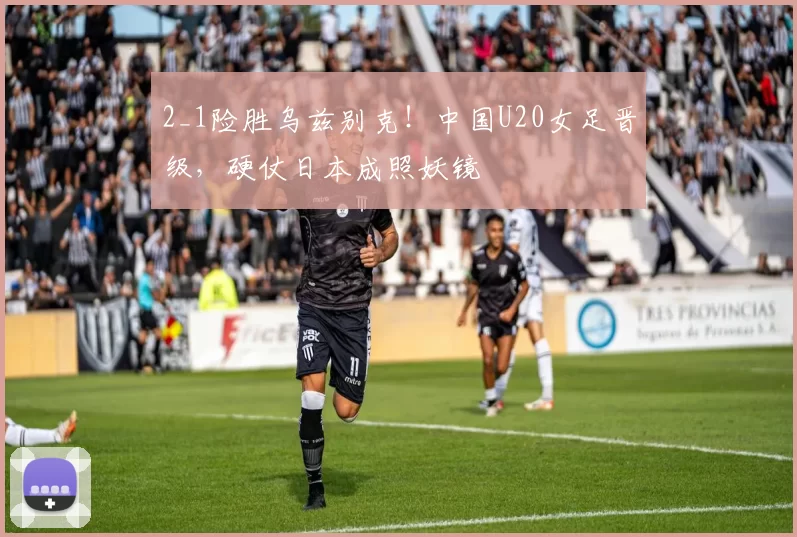 2_1险胜乌兹别克!中国U20女足晋级,硬仗日本成照妖镜