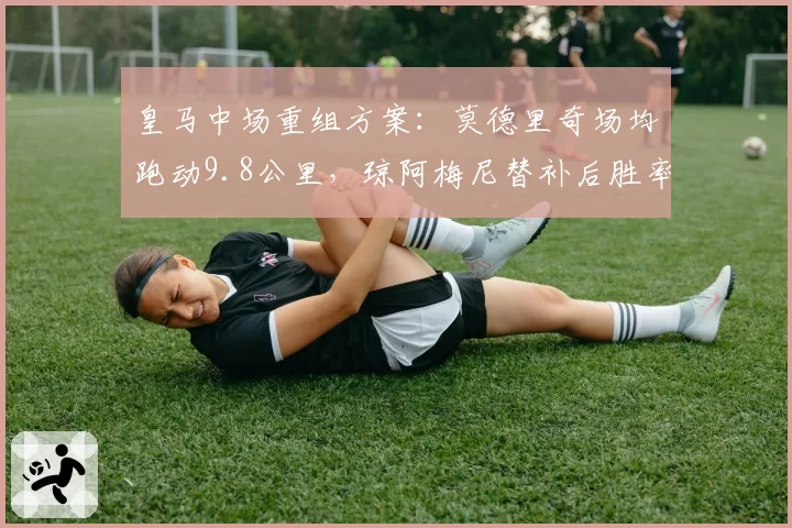 皇马中场重组方案:莫德里奇场均跑动9.8公里,琼阿梅尼替补后胜率下降