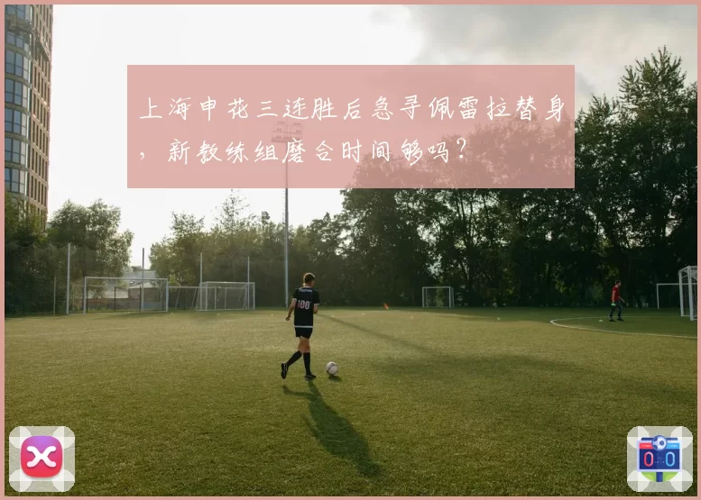 上海申花三连胜后急寻佩雷拉替身,新教练组磨合时间够吗?