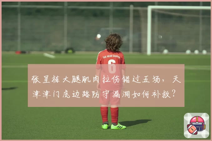 张呈栋大腿肌肉拉伤错过五场,天津津门虎边路防守漏洞如何补救?
